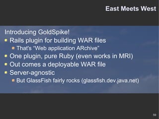 East Meets West Introducing GoldSpike! Rails plugin for building WAR files That's “Web application ARchive” One plugin, pure Ruby (even works in MRI) Out comes a deployable WAR file Server-agnostic But GlassFish fairly rocks (glassfish.dev.java.net) 