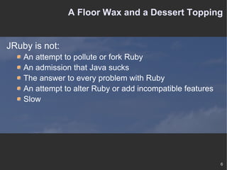 A Floor Wax and a Dessert Topping JRuby is not: An attempt to pollute or fork Ruby An admission that Java sucks The answer to every problem with Ruby An attempt to alter Ruby or add incompatible features Slow 