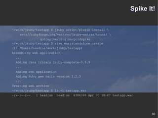 Spike It! ~/work/jruby/testapp $ jruby script/plugin install \ svn://rubyforge.org/var/svn/jruby-extras/trunk/ \ goldspike/plugins/goldspike ~/work/jruby/testapp $ rake war:standalone:create (in /Users/headius/work/jruby/testapp) Assembling web application ... Adding Java library jruby-complete-0.9.9 ... Adding web application Adding Ruby gem rails version 1.2.3 ... Creating web archive ~/work/jruby/testapp $ ls -l testapp.war -rw-r--r--  1 headius  headius  6386396 Apr 30 18:47 testapp.war 