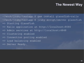 The Newest Way ~/work/jruby/testapp $ gem install glassfish-rails ~/work/jruby/testapp $ jruby script/server glassfish => Starting GlassFish => Rails application at http://localhost:8080 => Admin services at http://localhost:4848 => Clustering enabled => Connection pooling enabled => Load balancing enabled => Server Ready. 