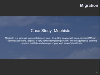 Migration Case Study: Mephisto Mephisto is a kick ass web publishing system. It’s a blog engine with some simple CMS-ish concepts (sections, pages), a very flexible templating system, and an aggressive caching scheme that takes advantage of your web server’s best traits. 