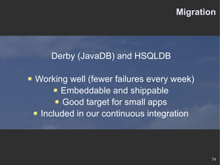 Migration Derby (JavaDB) and HSQLDB Working well (fewer failures every week) Embeddable and shippable Good target for small apps Included in our continuous integration 
