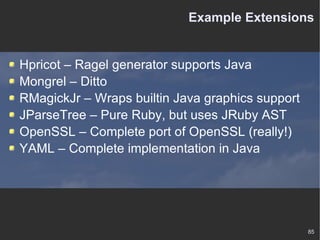 Example Extensions Hpricot – Ragel generator supports Java Mongrel – Ditto RMagickJr – Wraps builtin Java graphics support JParseTree – Pure Ruby, but uses JRuby AST OpenSSL – Complete port of OpenSSL (really!) YAML – Complete implementation in Java 