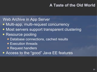 A Taste of the Old World Web Archive in App Server Multi-app, multi-request concurrency Most servers support transparent clustering Resource pooling Database connections, cached results Execution threads Request handlers Access to the “good” Java EE features 