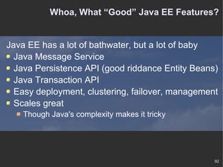 Whoa, What “Good” Java EE Features? Java EE has a lot of bathwater, but a lot of baby Java Message Service Java Persistence API (good riddance Entity Beans) Java Transaction API Easy deployment, clustering, failover, management Scales great Though Java's complexity makes it tricky 
