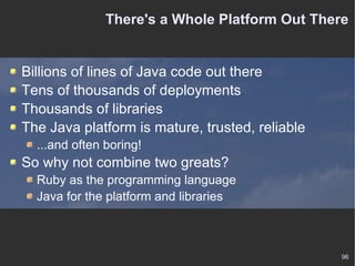 There's a Whole Platform Out There Billions of lines of Java code out there Tens of thousands of deployments Thousands of libraries The Java platform is mature, trusted, reliable ...and often boring! So why not combine two greats? Ruby as the programming language Java for the platform and libraries 