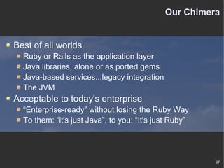 Our Chimera Best of all worlds Ruby or Rails as the application layer Java libraries, alone or as ported gems Java-based services...legacy integration The JVM Acceptable to today's enterprise “ Enterprise-ready” without losing the Ruby Way To them: “it's just Java”, to you: “It's just Ruby” 