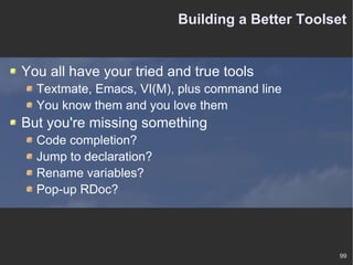 Building a Better Toolset You all have your tried and true tools Textmate, Emacs, VI(M), plus command line You know them and you love them But you're missing something Code completion? Jump to declaration? Rename variables? Pop-up RDoc? 