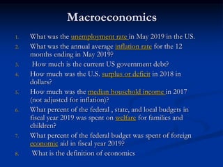 Macroeconomics
1. What was the unemployment rate in May 2019 in the US.
2. What was the annual average inflation rate for the 12
months ending in May 2019?
3. How much is the current US government debt?
4. How much was the U.S. surplus or deficit in 2018 in
dollars?
5. How much was the median household income in 2017
(not adjusted for inflation)?
6. What percent of the federal , state, and local budgets in
fiscal year 2019 was spent on welfare for families and
children?
7. What percent of the federal budget was spent of foreign
economic aid in fiscal year 2019?
8. What is the definition of economics
 