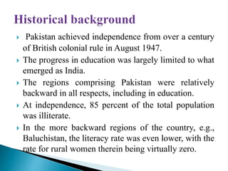  Pakistan achieved independence from over a century
of British colonial rule in August 1947.
 The progress in education was largely limited to what
emerged as India.
 The regions comprising Pakistan were relatively
backward in all respects, including in education.
 At independence, 85 percent of the total population
was illiterate.
 In the more backward regions of the country, e.g.,
Baluchistan, the literacy rate was even lower, with the
rate for rural women therein being virtually zero.
 
