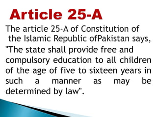 The article 25-A of Constitution of
the Islamic Republic ofPakistan says,
"The state shall provide free and
compulsory education to all children
of the age of five to sixteen years in
such a manner as may be
determined by law".
 