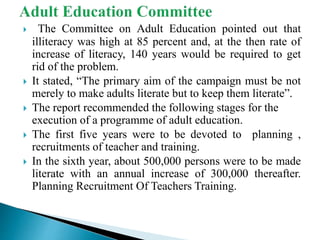  The Committee on Adult Education pointed out that
illiteracy was high at 85 percent and, at the then rate of
increase of literacy, 140 years would be required to get
rid of the problem.
 It stated, “The primary aim of the campaign must be not
merely to make adults literate but to keep them literate”.
 The report recommended the following stages for the
execution of a programme of adult education.
 The first five years were to be devoted to planning ,
recruitments of teacher and training.
 In the sixth year, about 500,000 persons were to be made
literate with an annual increase of 300,000 thereafter.
Planning Recruitment Of Teachers Training.
 