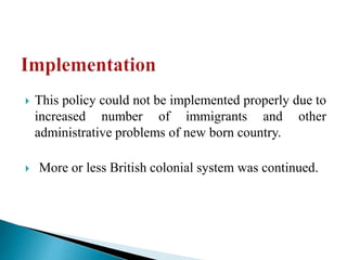  This policy could not be implemented properly due to
increased number of immigrants and other
administrative problems of new born country.
 More or less British colonial system was continued.
 
