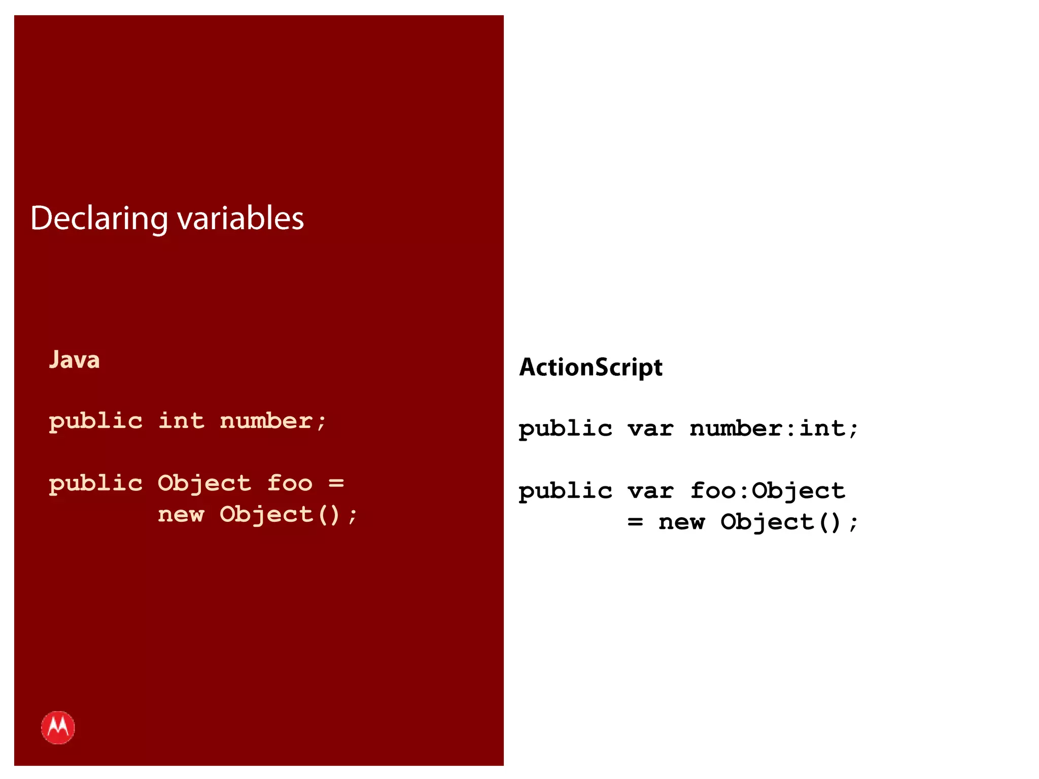 Declaring variablesJavapublic int number;public Object foo =        new Object();ActionScriptpublic var number:int;public var foo:Object        = new Object();Presentation Title     Version 1.0      02.24.09