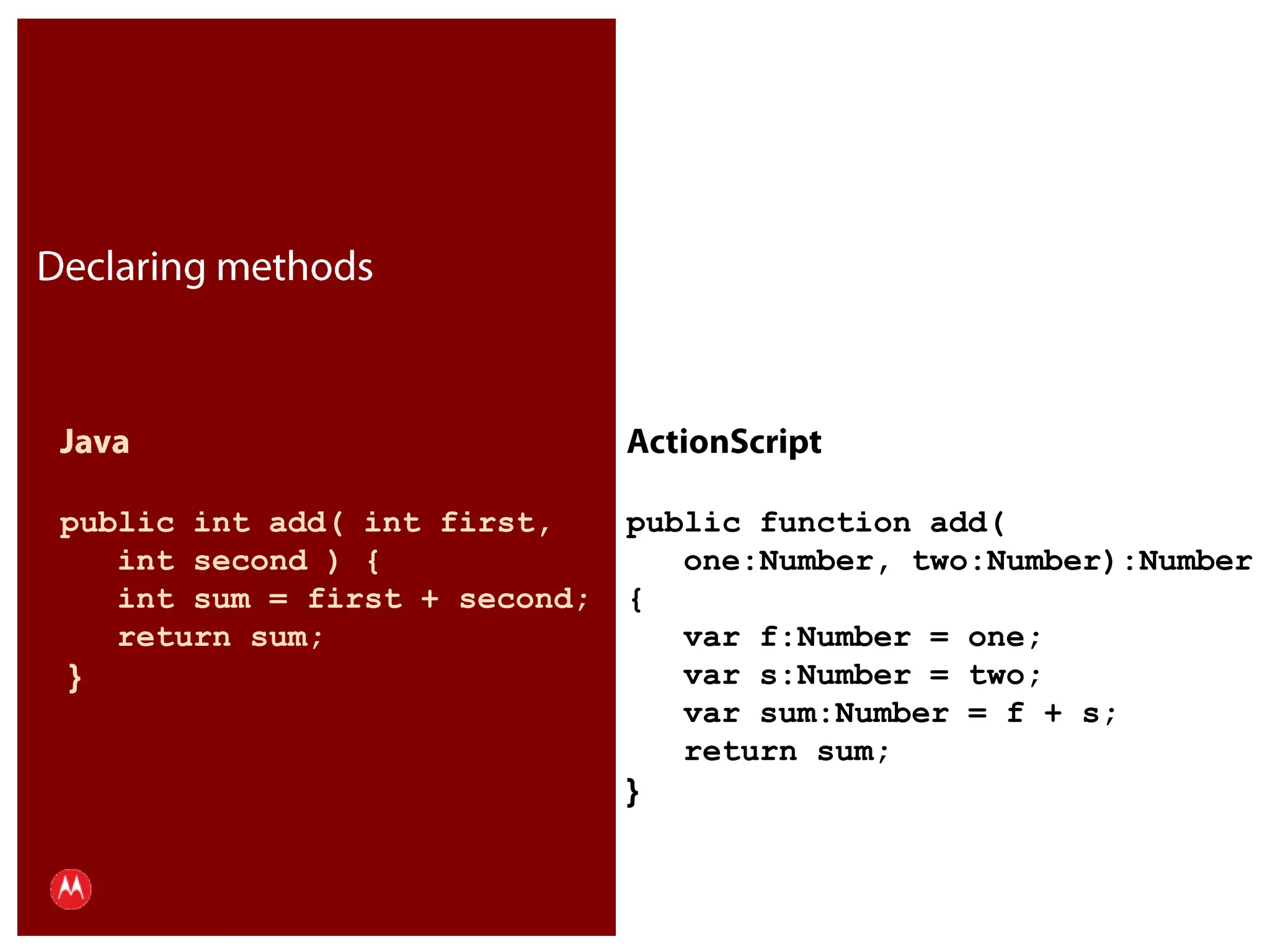 Declaring methodsJavapublic int add( int first,    int second ) {   int sum = first + second;   return sum; }ActionScriptpublic function add(    one:Number, two:Number):Number{   var f:Number = one;   var s:Number = two;   var sum:Number = f + s;   return sum;}Presentation Title     Version 1.0      02.24.09