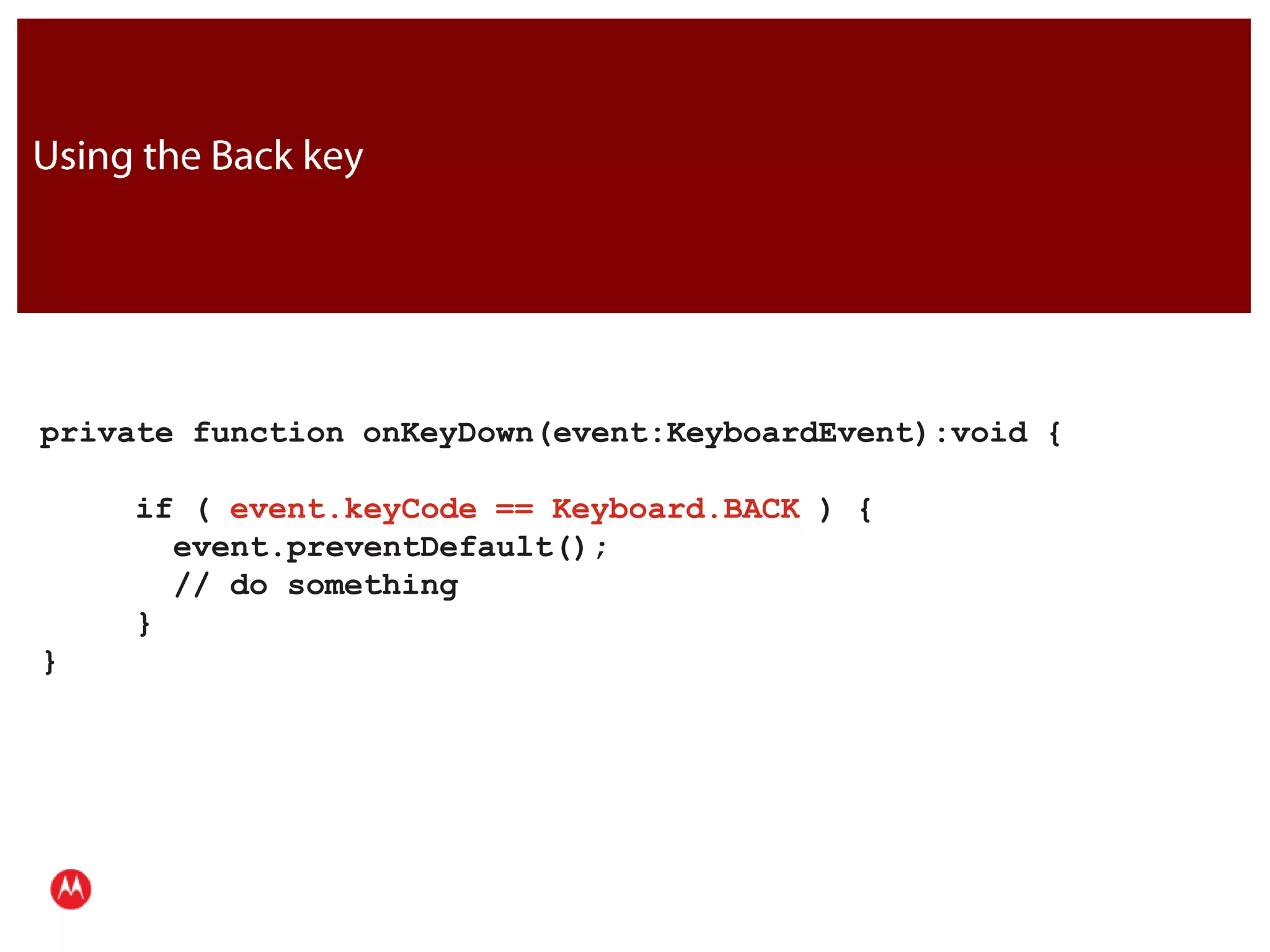 Using the Back keyprivate function onKeyDown(event:KeyboardEvent):void {     if ( event.keyCode == Keyboard.BACK ) {       event.preventDefault();       // do something     }}JavaPresentation Title     Version 1.0      02.24.09