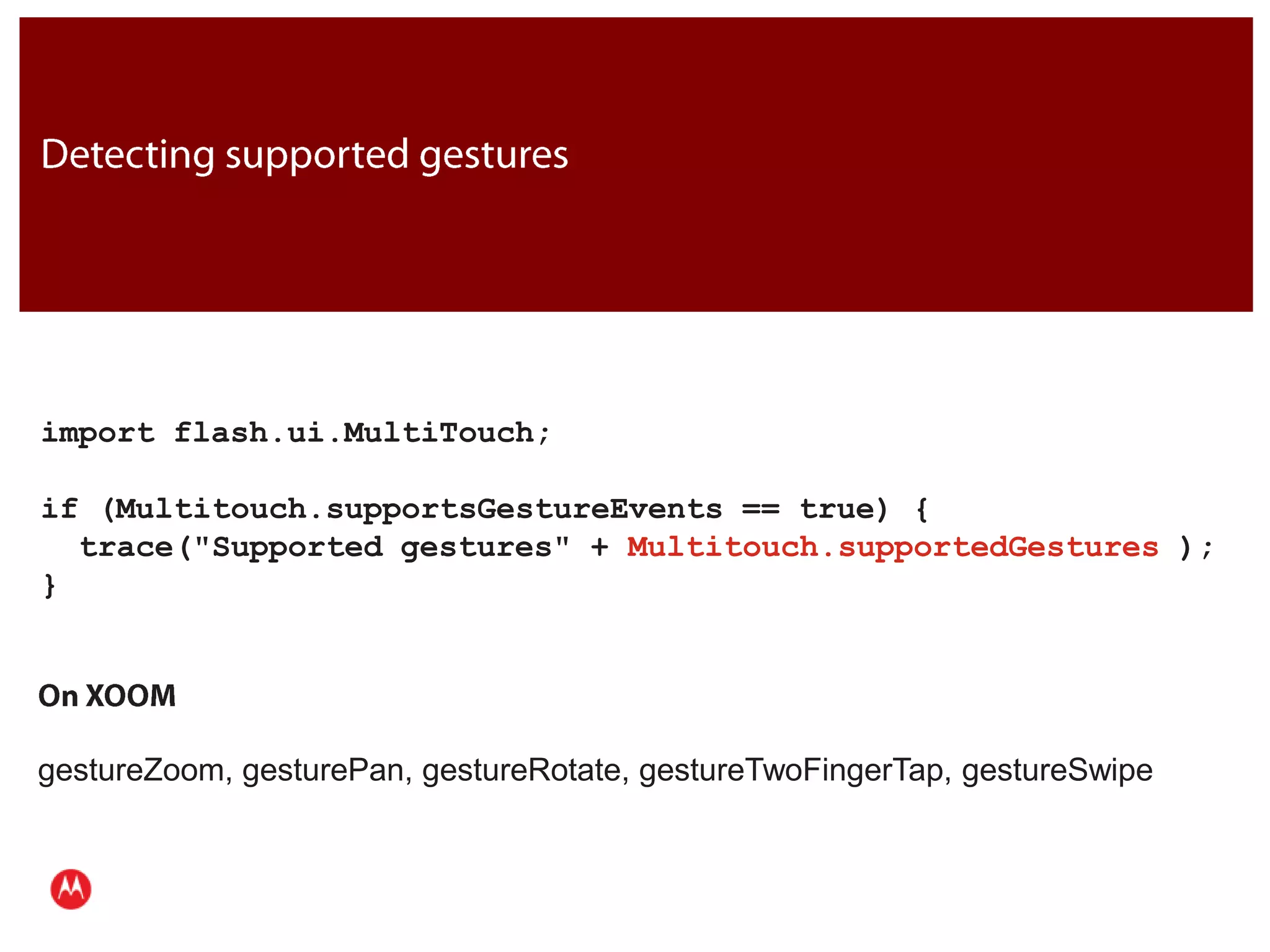 Detecting supported gesturesimport flash.ui.MultiTouch;if (Multitouch.supportsGestureEvents == true) {  trace("Supported gestures" + Multitouch.supportedGestures );}JavaOn XOOMgestureZoom, gesturePan, gestureRotate, gestureTwoFingerTap, gestureSwipePresentation Title     Version 1.0      02.24.09