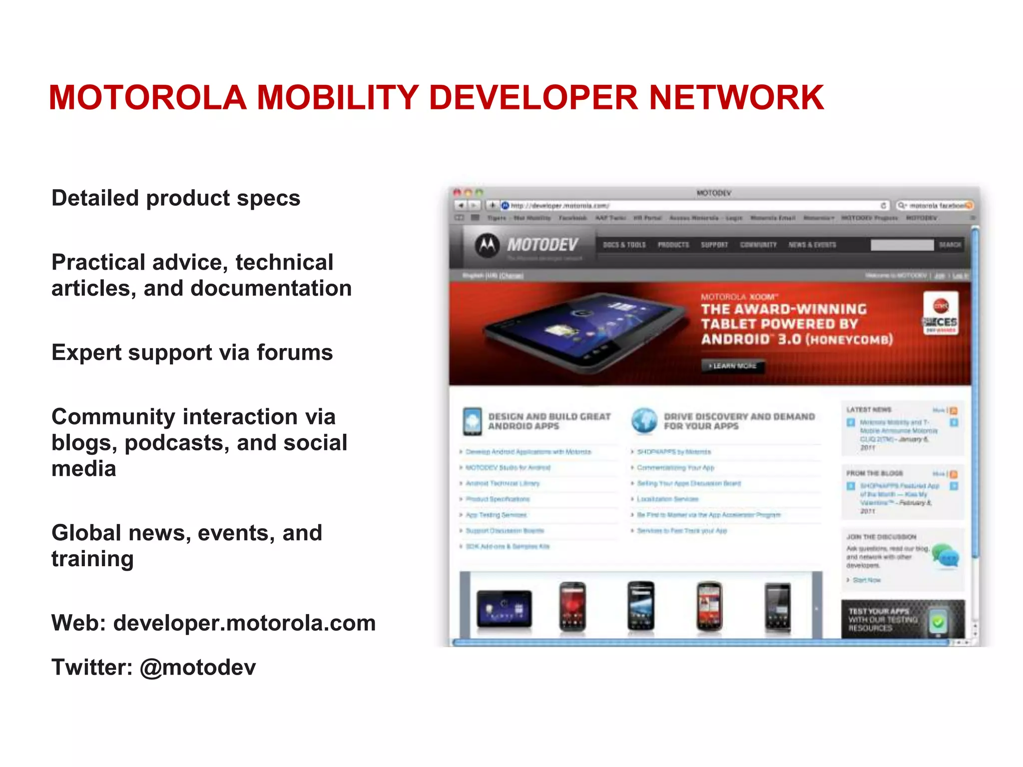 MOTOROLA MOBILITY DEVELOPER NETWORKDetailed product specsPractical advice, technical articles, and documentationExpert support via forumsCommunity interaction via blogs, podcasts, and social mediaGlobal news, events, and training Web: developer.motorola.comTwitter: @motodev