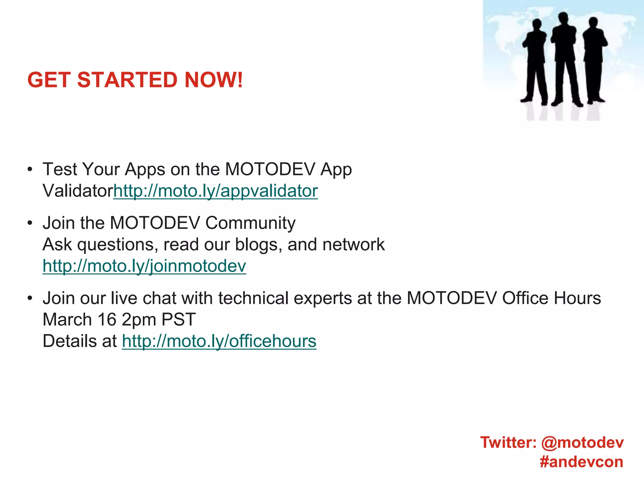GET STARTED NOW!Test Your Apps on the MOTODEV App Validatorhttp://moto.ly/appvalidatorJoin the MOTODEV CommunityAsk questions, read our blogs, and networkhttp://moto.ly/joinmotodevJoin our live chat with technical experts at the MOTODEV Office Hours March 16 2pm PSTDetails at http://moto.ly/officehoursTwitter: @motodev#andevcon