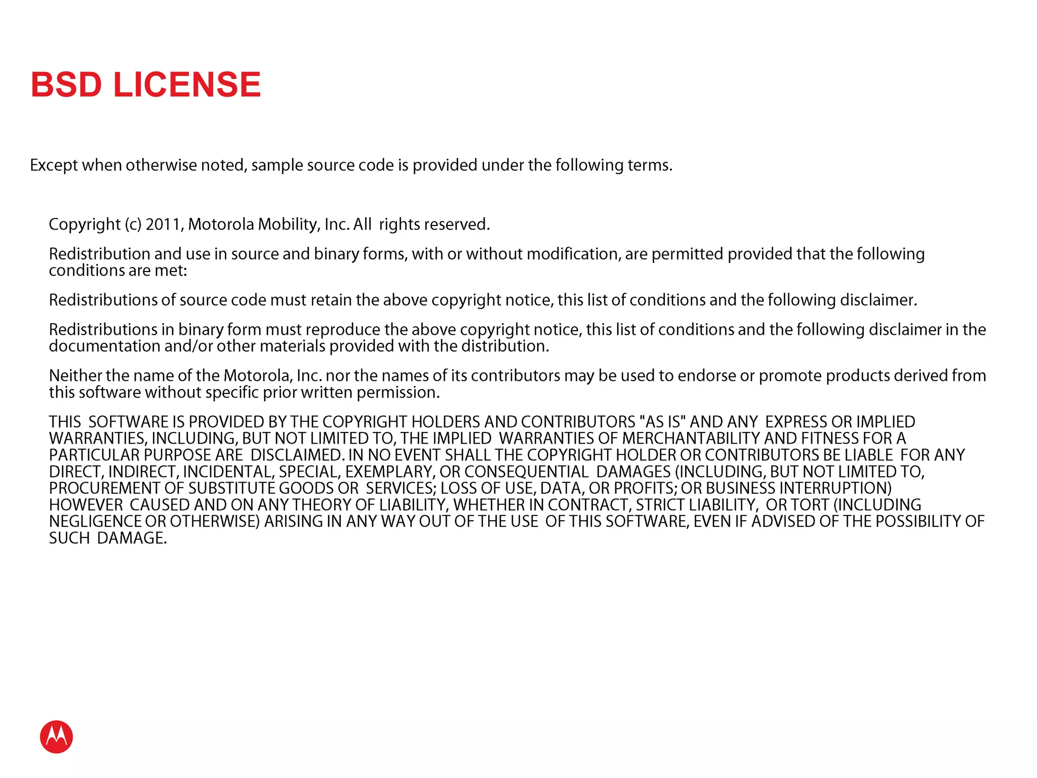 BSD LICENSEExcept when otherwise noted, sample source code is provided under the following terms.	Copyright (c) 2011, Motorola Mobility, Inc. All  rights reserved.	Redistribution and use in source and binary forms, with or without modification, are permitted provided that the following conditions are met:	Redistributions of source code must retain the above copyright notice, this list of conditions and the following disclaimer.	Redistributions in binary form must reproduce the above copyright notice, this list of conditions and the following disclaimer in the documentation and/or other materials provided with the distribution.	Neither the name of the Motorola, Inc. nor the names of its contributors may be used to endorse or promote products derived from this software without specific prior written permission.	THIS  SOFTWARE IS PROVIDED BY THE COPYRIGHT HOLDERS AND CONTRIBUTORS "AS IS" AND ANY  EXPRESS OR IMPLIED WARRANTIES, INCLUDING, BUT NOT LIMITED TO, THE IMPLIED  WARRANTIES OF MERCHANTABILITY AND FITNESS FOR A PARTICULAR PURPOSE ARE  DISCLAIMED. IN NO EVENT SHALL THE COPYRIGHT HOLDER OR CONTRIBUTORS BE LIABLE  FOR ANY DIRECT, INDIRECT, INCIDENTAL, SPECIAL, EXEMPLARY, OR CONSEQUENTIAL  DAMAGES (INCLUDING, BUT NOT LIMITED TO, PROCUREMENT OF SUBSTITUTE GOODS OR  SERVICES; LOSS OF USE, DATA, OR PROFITS; OR BUSINESS INTERRUPTION) HOWEVER  CAUSED AND ON ANY THEORY OF LIABILITY, WHETHER IN CONTRACT, STRICT LIABILITY,  OR TORT (INCLUDING NEGLIGENCE OR OTHERWISE) ARISING IN ANY WAY OUT OF THE USE  OF THIS SOFTWARE, EVEN IF ADVISED OF THE POSSIBILITY OF SUCH  DAMAGE.