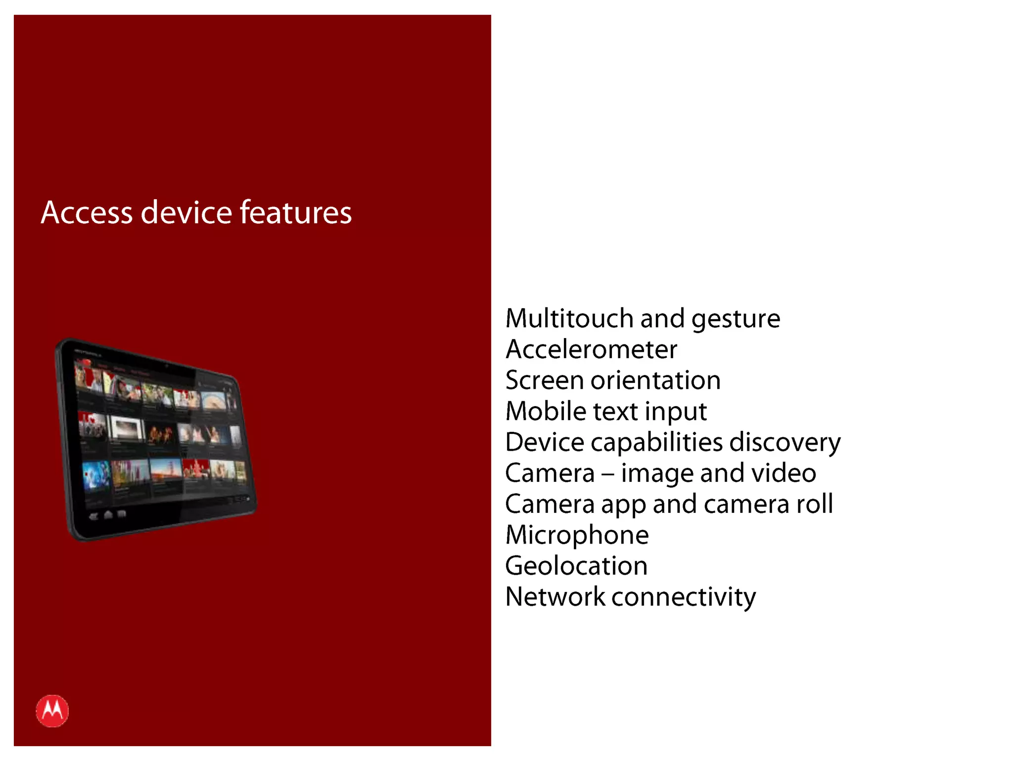 Access device featuresMultitouch and gestureAccelerometerScreen orientationMobile text inputDevice capabilities discoveryCamera – image and videoCamera app and camera rollMicrophoneGeolocationNetwork connectivityPresentation Title     Version 1.0      02.24.09
