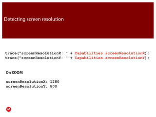 Detecting screen resolutiontrace("screenResolutionX: " + Capabilities.screenResolutionX);trace("screenResolutionY: " + Capabilities.screenResolutionY);JavaOn XOOMscreenResolutionX: 1280screenResolutionY: 800Presentation Title     Version 1.0      02.24.09