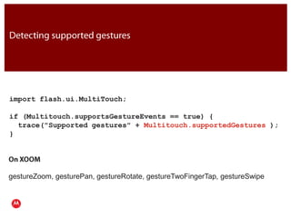 Detecting supported gesturesimport flash.ui.MultiTouch;if (Multitouch.supportsGestureEvents == true) {  trace("Supported gestures" + Multitouch.supportedGestures );}JavaOn XOOMgestureZoom, gesturePan, gestureRotate, gestureTwoFingerTap, gestureSwipePresentation Title     Version 1.0      02.24.09