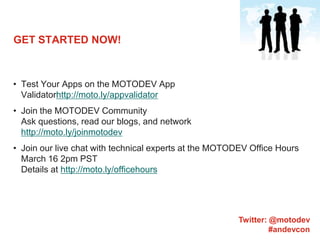 GET STARTED NOW!Test Your Apps on the MOTODEV App Validatorhttp://moto.ly/appvalidatorJoin the MOTODEV CommunityAsk questions, read our blogs, and networkhttp://moto.ly/joinmotodevJoin our live chat with technical experts at the MOTODEV Office Hours March 16 2pm PSTDetails at http://moto.ly/officehoursTwitter: @motodev#andevcon
