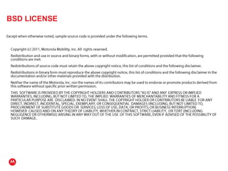 BSD LICENSEExcept when otherwise noted, sample source code is provided under the following terms.	Copyright (c) 2011, Motorola Mobility, Inc. All  rights reserved.	Redistribution and use in source and binary forms, with or without modification, are permitted provided that the following conditions are met:	Redistributions of source code must retain the above copyright notice, this list of conditions and the following disclaimer.	Redistributions in binary form must reproduce the above copyright notice, this list of conditions and the following disclaimer in the documentation and/or other materials provided with the distribution.	Neither the name of the Motorola, Inc. nor the names of its contributors may be used to endorse or promote products derived from this software without specific prior written permission.	THIS  SOFTWARE IS PROVIDED BY THE COPYRIGHT HOLDERS AND CONTRIBUTORS "AS IS" AND ANY  EXPRESS OR IMPLIED WARRANTIES, INCLUDING, BUT NOT LIMITED TO, THE IMPLIED  WARRANTIES OF MERCHANTABILITY AND FITNESS FOR A PARTICULAR PURPOSE ARE  DISCLAIMED. IN NO EVENT SHALL THE COPYRIGHT HOLDER OR CONTRIBUTORS BE LIABLE  FOR ANY DIRECT, INDIRECT, INCIDENTAL, SPECIAL, EXEMPLARY, OR CONSEQUENTIAL  DAMAGES (INCLUDING, BUT NOT LIMITED TO, PROCUREMENT OF SUBSTITUTE GOODS OR  SERVICES; LOSS OF USE, DATA, OR PROFITS; OR BUSINESS INTERRUPTION) HOWEVER  CAUSED AND ON ANY THEORY OF LIABILITY, WHETHER IN CONTRACT, STRICT LIABILITY,  OR TORT (INCLUDING NEGLIGENCE OR OTHERWISE) ARISING IN ANY WAY OUT OF THE USE  OF THIS SOFTWARE, EVEN IF ADVISED OF THE POSSIBILITY OF SUCH  DAMAGE.