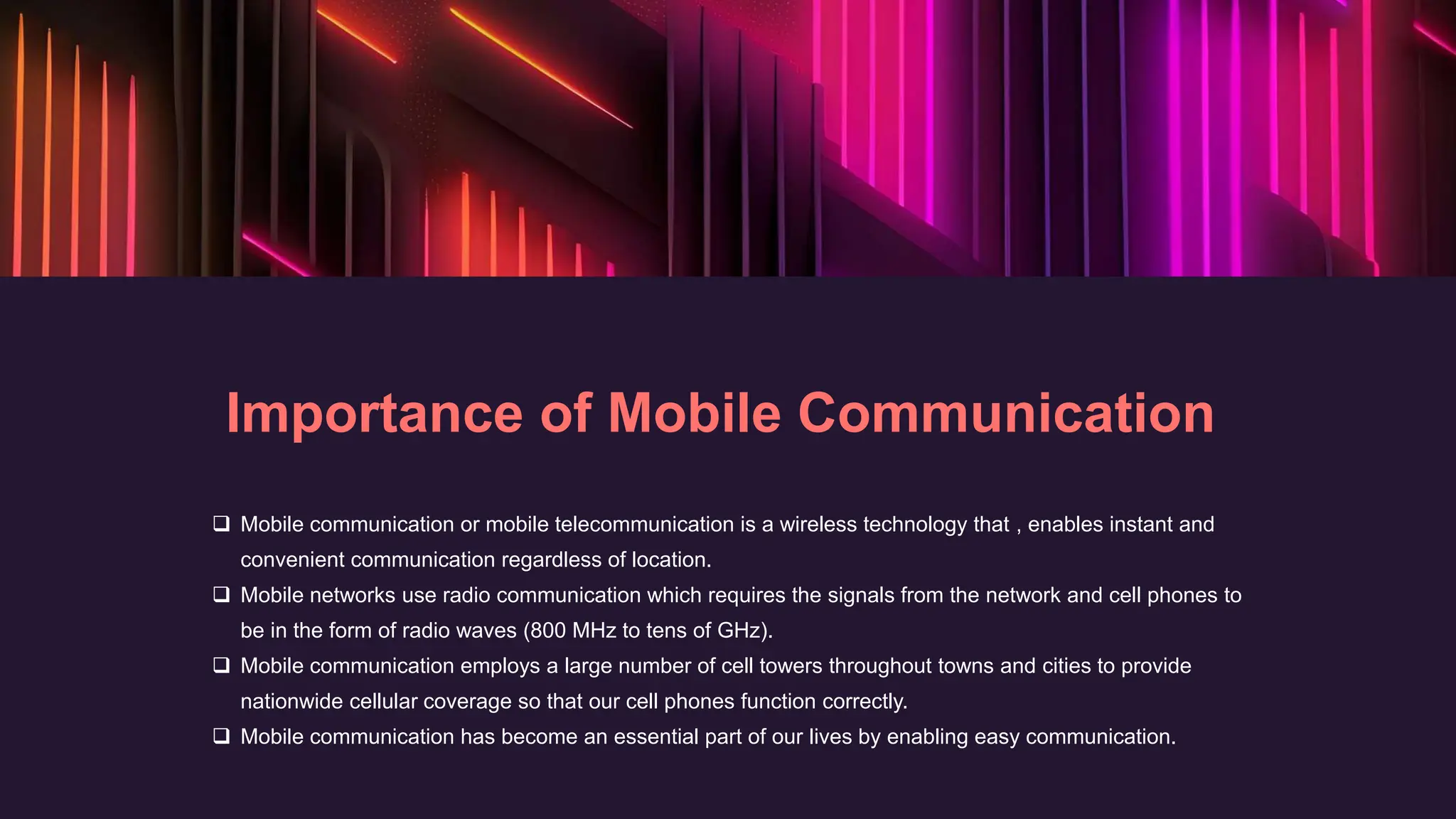 Importance of Mobile Communication
 Mobile communication or mobile telecommunication is a wireless technology that , enables instant and
convenient communication regardless of location.
 Mobile networks use radio communication which requires the signals from the network and cell phones to
be in the form of radio waves (800 MHz to tens of GHz).
 Mobile communication employs a large number of cell towers throughout towns and cities to provide
nationwide cellular coverage so that our cell phones function correctly.
 Mobile communication has become an essential part of our lives by enabling easy communication.
 