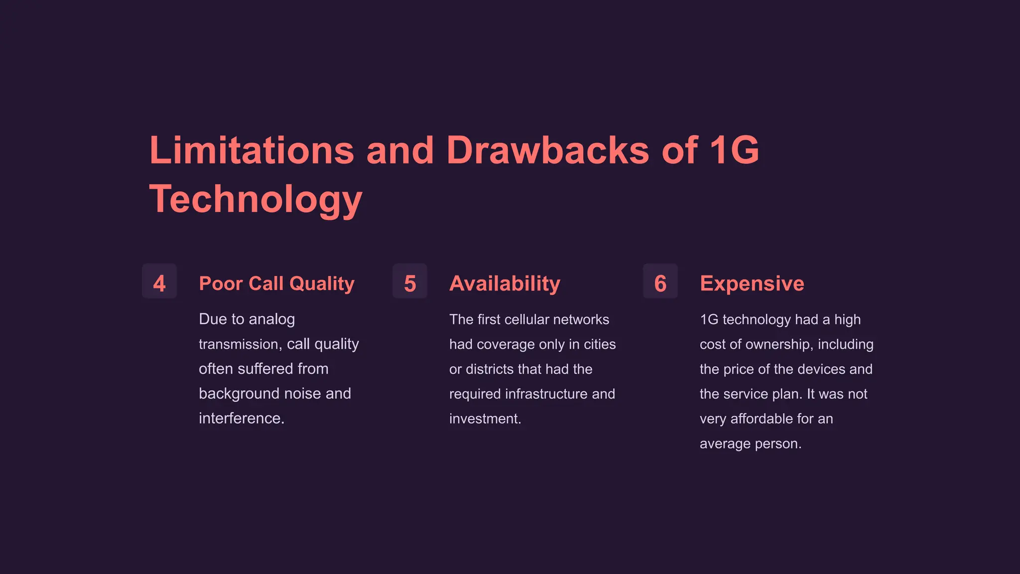 Limitations and Drawbacks of 1G
Technology
4 Poor Call Quality
Due to analog
transmission, call quality
often suffered from
background noise and
interference.
5 Availability
The first cellular networks
had coverage only in cities
or districts that had the
required infrastructure and
investment.
6 Expensive
1G technology had a high
cost of ownership, including
the price of the devices and
the service plan. It was not
very affordable for an
average person.
 