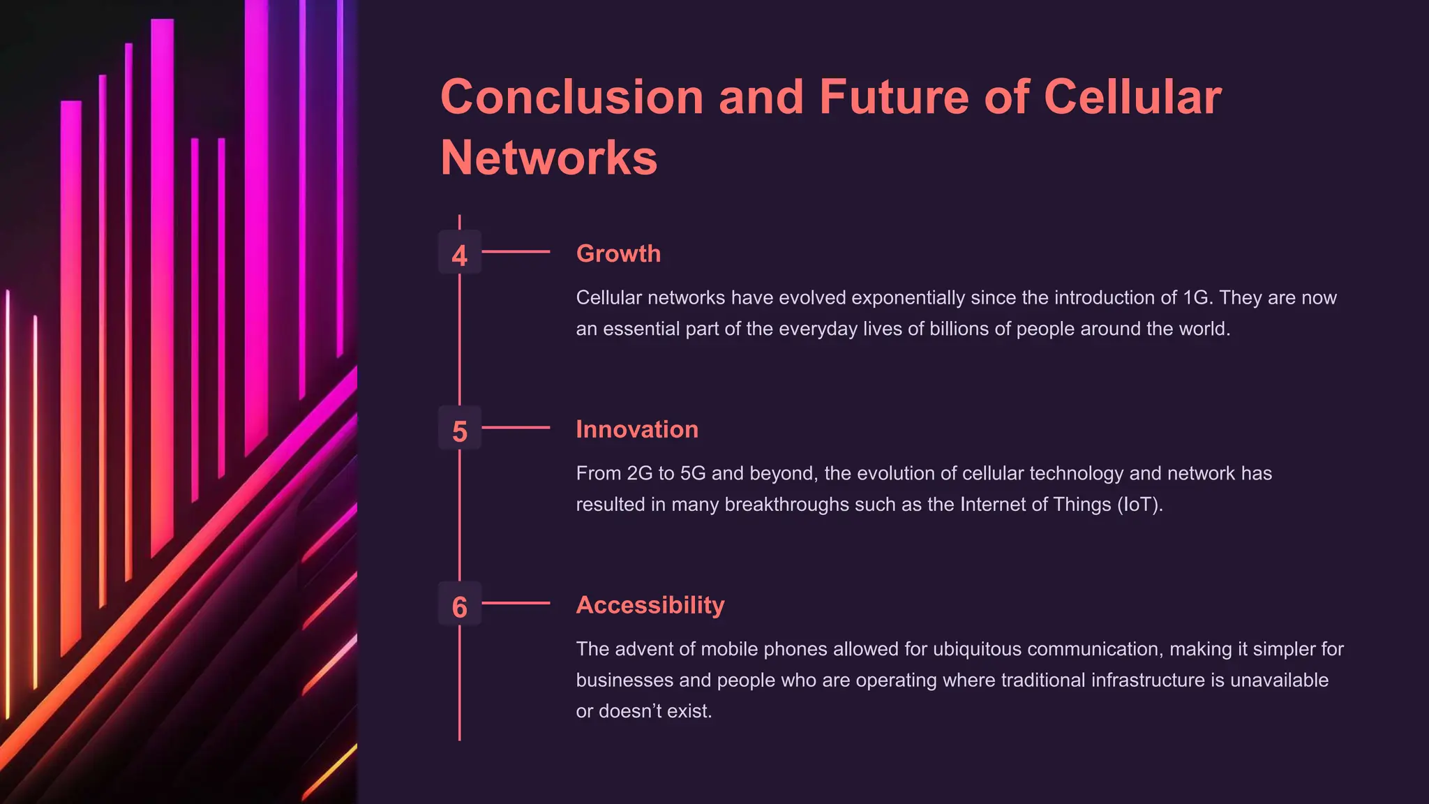 Conclusion and Future of Cellular
Networks
4 Growth
Cellular networks have evolved exponentially since the introduction of 1G. They are now
an essential part of the everyday lives of billions of people around the world.
5 Innovation
From 2G to 5G and beyond, the evolution of cellular technology and network has
resulted in many breakthroughs such as the Internet of Things (IoT).
6 Accessibility
The advent of mobile phones allowed for ubiquitous communication, making it simpler for
businesses and people who are operating where traditional infrastructure is unavailable
or doesn’t exist.
 