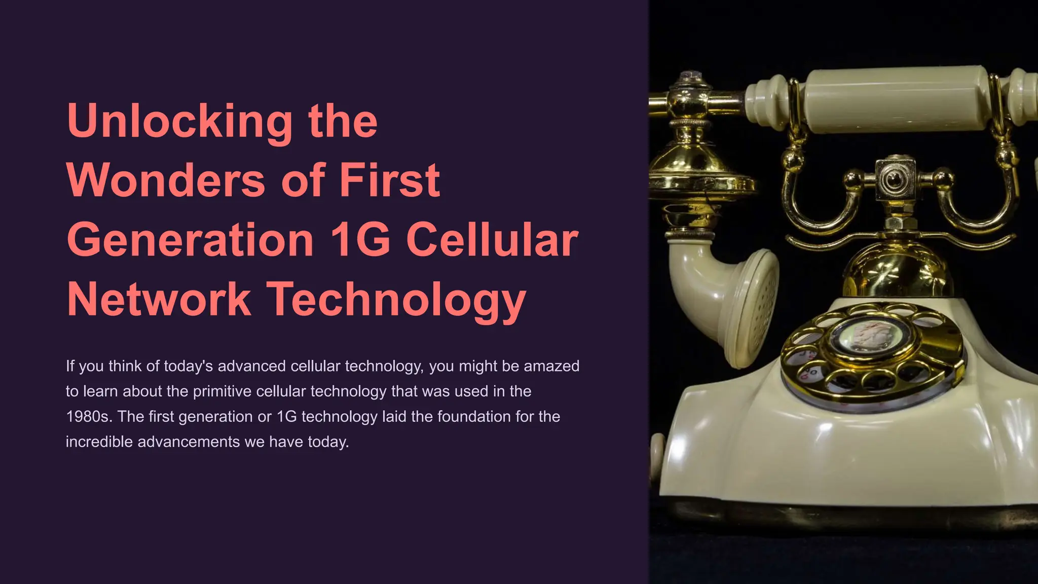 Unlocking the
Wonders of First
Generation 1G Cellular
Network Technology
If you think of today's advanced cellular technology, you might be amazed
to learn about the primitive cellular technology that was used in the
1980s. The first generation or 1G technology laid the foundation for the
incredible advancements we have today.
 