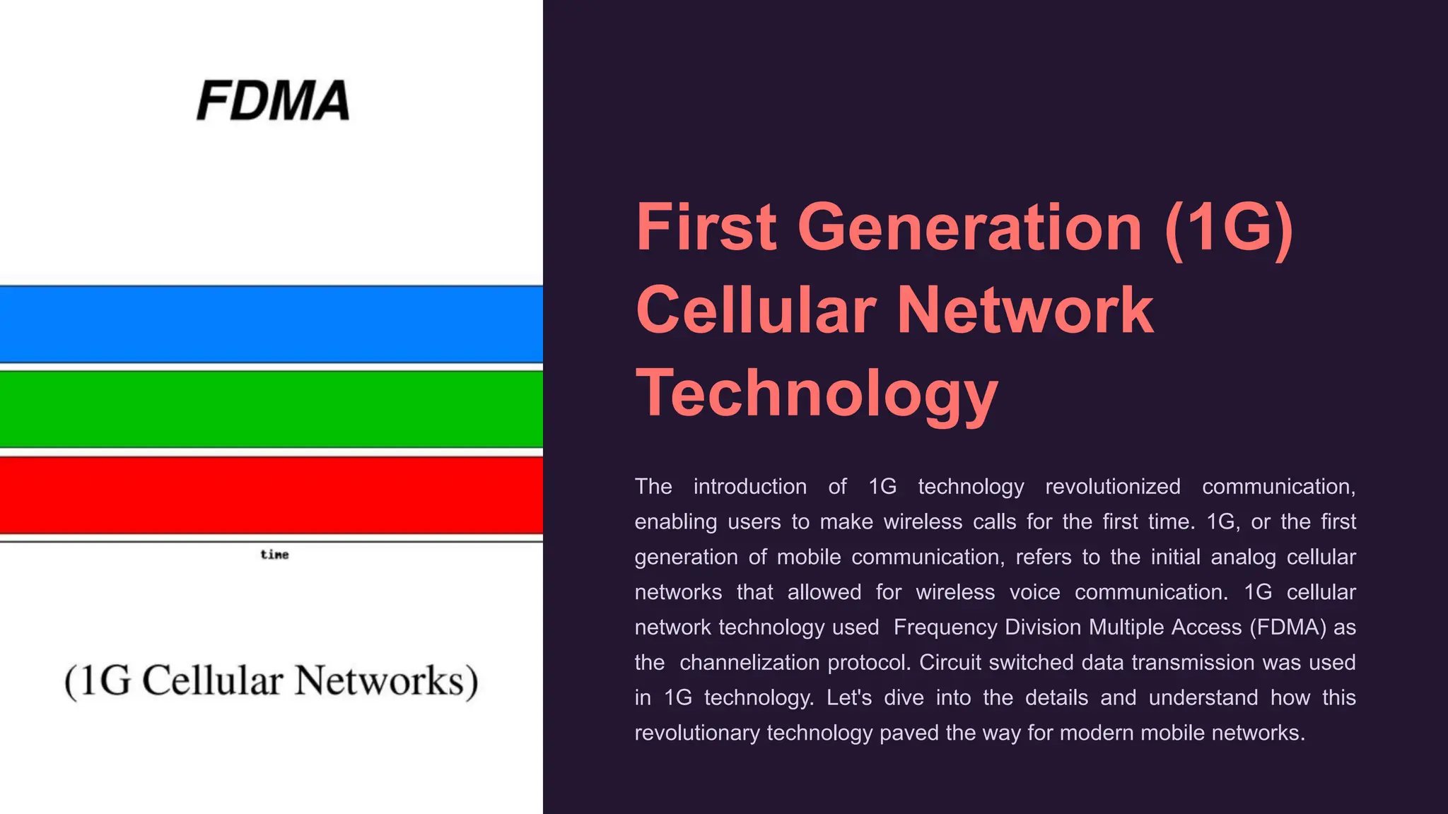 First Generation (1G)
Cellular Network
Technology
The introduction of 1G technology revolutionized communication,
enabling users to make wireless calls for the first time. 1G, or the first
generation of mobile communication, refers to the initial analog cellular
networks that allowed for wireless voice communication. 1G cellular
network technology used Frequency Division Multiple Access (FDMA) as
the channelization protocol. Circuit switched data transmission was used
in 1G technology. Let's dive into the details and understand how this
revolutionary technology paved the way for modern mobile networks.
 