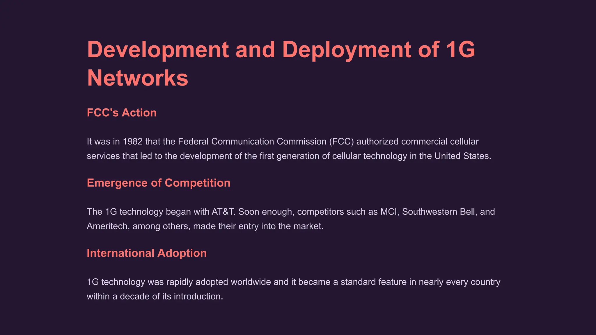 Development and Deployment of 1G
Networks
FCC's Action
It was in 1982 that the Federal Communication Commission (FCC) authorized commercial cellular
services that led to the development of the first generation of cellular technology in the United States.
Emergence of Competition
The 1G technology began with AT&T. Soon enough, competitors such as MCI, Southwestern Bell, and
Ameritech, among others, made their entry into the market.
International Adoption
1G technology was rapidly adopted worldwide and it became a standard feature in nearly every country
within a decade of its introduction.
 