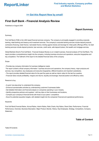 Find Industry reports, Company profiles
ReportLinker                                                                          and Market Statistics



                                              >> Get this Report Now by email!

First Gulf Bank - Financial Analysis Review
Published on August 2009

                                                                                                                  Report Summary

Summary


First Gulf Bank (FGB) is the UAE based financial services company. The company is principally engaged in providing corporate
banking, retail banking and treasury and investment services. The company's corporate banking services include deposit products,
contractors financing, trade finance, real estate finance, lending against shares and leverage for initial public offerings (IPOs). Its retail
banking services include deposit products, loan services, credit cards, safe deposit lockers, first wealth and mortgage services.


Global Markets Direct's First Gulf Bank - Financial Analysis Review is an in-depth business, financial analysis of First Gulf Bank. The
report provides a comprehensive insight into the company, including business structure and operations, executive biographies and
key competitors. The hallmark of the report is the detailed financial ratios of the company


Scope


- Provides key company information for business intelligence needs
The report contains critical company information ' business structure and operations, the company history, major products and
services, key competitors, key employees and executive biographies, different locations and important subsidiaries.
- The report provides detailed financial ratios for the past five years as well as interim ratios for the last four quarters.
- Financial ratios include profitability, margins and returns, liquidity and leverage, financial position and efficiency ratios.


Reasons to buy


- A quick 'one-stop-shop' to understand the company.
- Enhance business/sales activities by understanding customers' businesses better.
- Get detailed information and financial analysis on companies operating in your industry.
- Identify prospective partners and suppliers ' with key data on their businesses and locations.
- Compare your company's financial trends with those of your peers / competitors.
- Scout for potential acquisition targets, with detailed insight into the companies' financial and operational performance.


Keywords


First Gulf Bank,Financial Ratios, Annual Ratios, Interim Ratios, Ratio Charts, Key Ratios, Share Data, Performance, Financial
Performance, Overview, Business Description, Major Product, Brands, History, Key Employees, Strategy, Competitors, Company
Statement,




                                                                                                                  Table of Content


Table Of Contents



First Gulf Bank - Financial Analysis Review                                                                                          Page 1/4
 