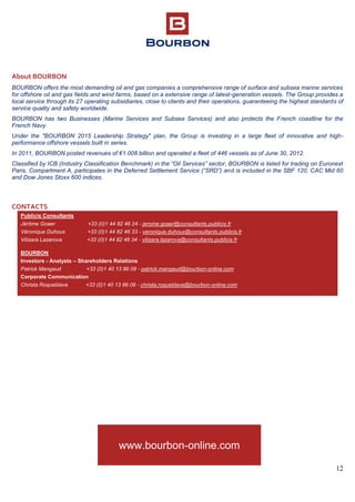 12
About BOURBON
BOURBON offers the most demanding oil and gas companies a comprehensive range of surface and subsea marine services
for offshore oil and gas fields and wind farms, based on a extensive range of latest-generation vessels. The Group provides a
local service through its 27 operating subsidiaries, close to clients and their operations, guaranteeing the highest standards of
service quality and safety worldwide.
BOURBON has two Businesses (Marine Services and Subsea Services) and also protects the French coastline for the
French Navy.
Under the "BOURBON 2015 Leadership Strategy" plan, the Group is investing in a large fleet of innovative and high-
performance offshore vessels built in series.
In 2011, BOURBON posted revenues of €1.008 billion and operated a fleet of 446 vessels as of June 30, 2012.
Classified by ICB (Industry Classification Benchmark) in the “Oil Services” sector, BOURBON is listed for trading on Euronext
Paris, Compartment A, participates in the Deferred Settlement Service (“SRD”) and is included in the SBF 120, CAC Mid 60
and Dow Jones Stoxx 600 indices.
CONTACTS
Publicis Consultants
Jérôme Goaer +33 (0)1 44 82 46 24 - jerome.goaer@consultants.publicis.fr
Véronique Duhoux +33 (0)1 44 82 46 33 - veronique.duhoux@consultants.publicis.fr
Vilizara Lazarova +33 (0)1 44 82 46 34 - vilizara.lazarova@consultants.publicis.fr
BOURBON
Investors - Analysts – Shareholders Relations
Patrick Mangaud +33 (0)1 40 13 86 09 - patrick.mangaud@bourbon-online.com
Corporate Communication
Christa Roqueblave +33 (0)1 40 13 86 06 - christa.roqueblave@bourbon-online.com
www.bourbon-online.com
www.bourbon-online.com
www.bourbon-online.com
 