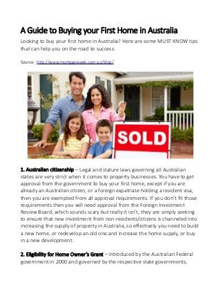 A Guide to Buying your First Home in Australia
Looking to buy your first home in Australia? Here are some MUST KNOW tips
that can help you on the road to success.
Source: http://www.mortgageseek.com.au/blog/
1. Australian citizenship – Legal and stature laws governing all Australian
states are very strict when it comes to property businesses. You have to get
approval from the government to buy your first home, except if you are
already an Australian citizen, or a foreign expatriate holding a resident visa,
then you are exempted from all approval requirements. If you don’t fit those
requirements then you will need approval from the Foreign Investment
Review Board, which sounds scary but really it isn’t, they are simply seeking
to ensure that new investment from non-residents/citizens is channeled into
increasing the supply of property in Australia, so effectively you need to build
a new home, or redevelop an old one and increase the home supply, or buy
in a new development.
2. Eligibility for Home Owner’s Grant – Introduced by the Australian Federal
government in 2000 and governed by the respective state governments,
 