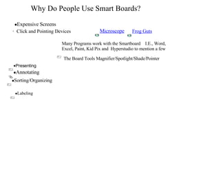 Why Do People Use Smart Boards? ,[object Object],·   Click and Pointing Devices The Board Tools Magnifier/Spotlight/Shade/Pointer ,[object Object],[object Object],Microscope Frog Guts ,[object Object],[object Object],Many Programs work with the Smartboard  I.E., Word, Excel, Paint, Kid Pix and  Hyperstudio to mention a few 