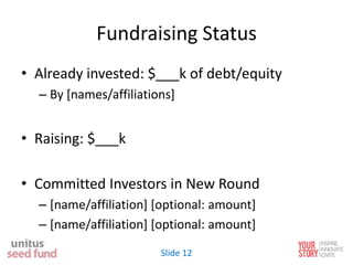 Fundraising Status
• Already invested: $___k of debt/equity
– By [names/affiliations]
• Raising: $___k
• Committed Investors in New Round
– [name/affiliation] [optional: amount]
– [name/affiliation] [optional: amount]
Slide 12
 