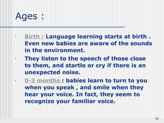 - Birth : Language learning starts at birth . 
Even new babies are aware of the sounds 
in the environment. 
- They listen to the speech of those close 
to them, and startle or cry if there is an 
unexpected noise. 
- 0-3 months : babies learn to turn to you 
when you speak , and smile when they 
hear your voice. In fact, they seem to 
recognize your familiar voice. 
10 
Ages : 
 