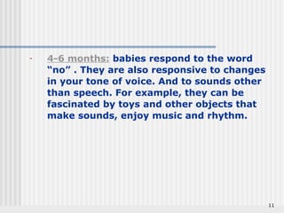 11 
- 4-6 months: babies respond to the word 
“no” . They are also responsive to changes 
in your tone of voice. And to sounds other 
than speech. For example, they can be 
fascinated by toys and other objects that 
make sounds, enjoy music and rhythm. 
 