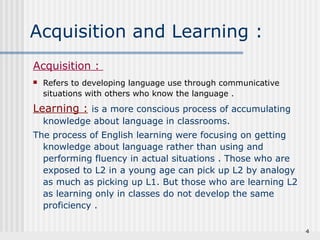 4 
Acquisition and Learning : 
Acquisition : 
 Refers to developing language use through communicative 
situations with others who know the language . 
Learning : is a more conscious process of accumulating 
knowledge about language in classrooms. 
The process of English learning were focusing on getting 
knowledge about language rather than using and 
performing fluency in actual situations . Those who are 
exposed to L2 in a young age can pick up L2 by analogy 
as much as picking up L1. But those who are learning L2 
as learning only in classes do not develop the same 
proficiency . 
 