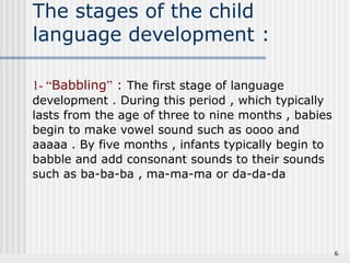 6 
The stages of the child 
language development : 
1- “Babbling” : The first stage of language 
development . During this period , which typically 
lasts from the age of three to nine months , babies 
begin to make vowel sound such as oooo and 
aaaaa . By five months , infants typically begin to 
babble and add consonant sounds to their sounds 
such as ba-ba-ba , ma-ma-ma or da-da-da 
 