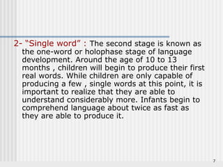 7 
2- “Single word” : The second stage is known as 
the one-word or holophase stage of language 
development. Around the age of 10 to 13 
months , children will begin to produce their first 
real words. While children are only capable of 
producing a few , single words at this point, it is 
important to realize that they are able to 
understand considerably more. Infants begin to 
comprehend language about twice as fast as 
they are able to produce it. 
 