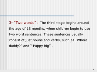 8 
3- “Two words” : The third stage begins around 
the age of 18 months, when children begin to use 
two word sentences. These sentences usually 
consist of just nouns and verbs, such as :Where 
daddy?” and “ Puppy big” . 
 