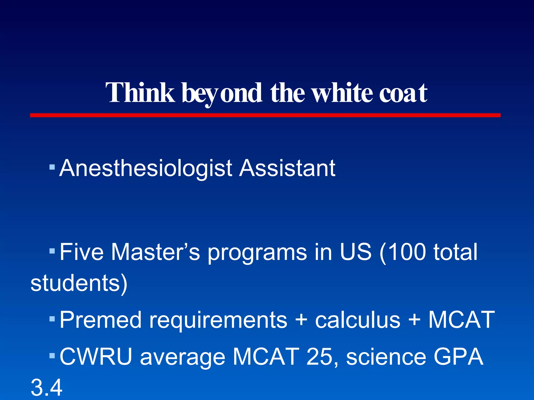 Think beyond the white coat Anesthesiologist Assistant Five Master’s programs in US (100 total students) Premed requirements + calculus + MCAT CWRU average MCAT 25, science GPA 3.4 The average starting salary for a newly graduated anesthesiologist assistant is approximately $115,000 for a 40-hour work week plus benefits and consideration of on-call activity. (CWRU) Did you know...? 