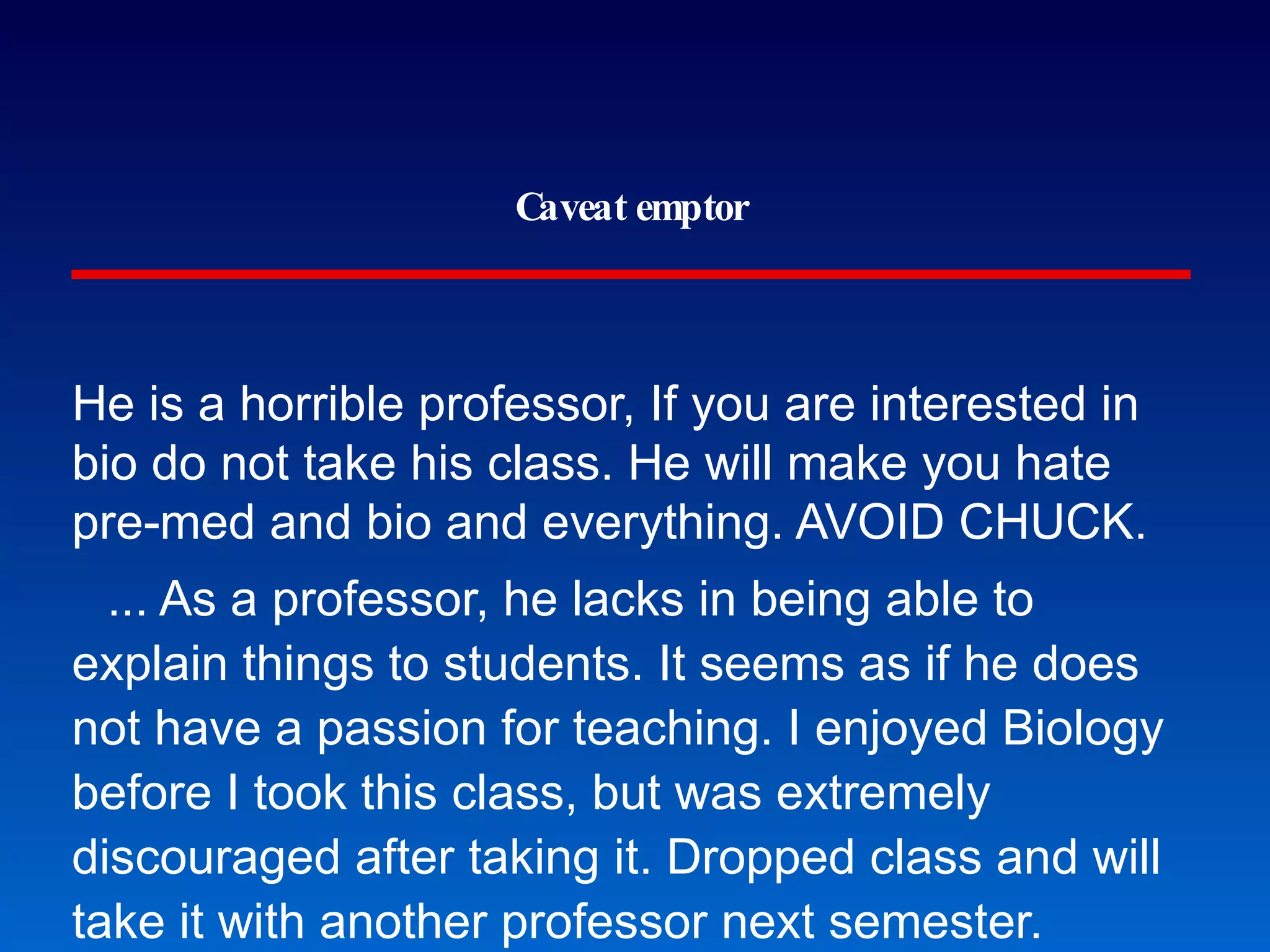 Caveat emptor He is a horrible professor, If you are interested in bio do not take his class. He will make you hate pre-med and bio and everything. AVOID CHUCK. ... As a professor, he lacks in being able to explain things to students. It seems as if he does not have a passion for teaching. I enjoyed Biology before I took this class, but was extremely discouraged after taking it. Dropped class and will take it with another professor next semester. He's one of those Professors who are extremely brilliant but cannot for the life of them teach a class. Unless you are brilliant as well or are only taking his class. I studied like crazy but his exams contain information that isn't even in the textbooks and when you ask for help, all he says is that you should get a study group. GMU students at www.ratemyprofessor.com 