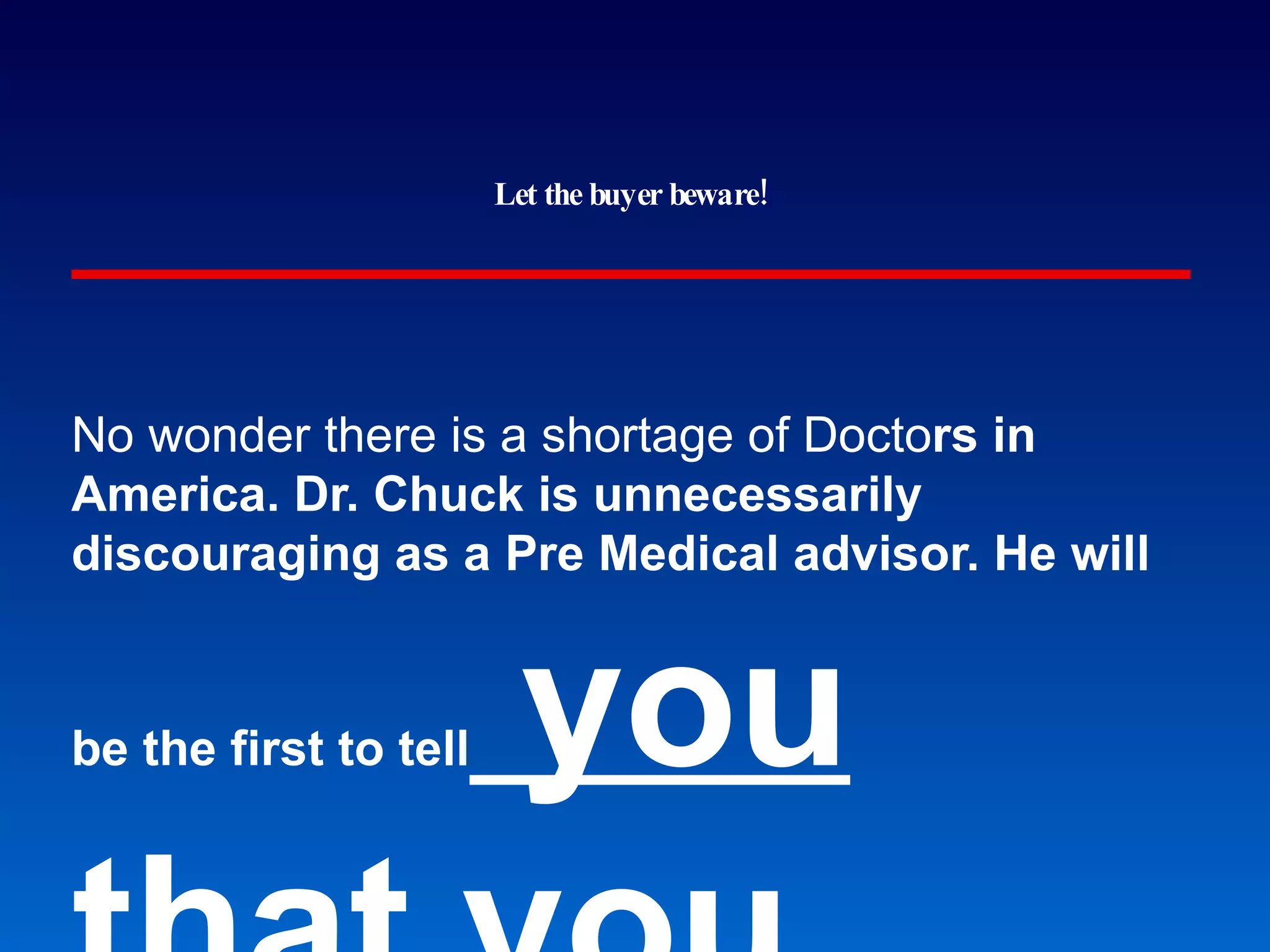 Let the buyer beware! No wonder there is a sh ortage of Docto rs in America. Dr. Chuck is unnecessarily discouraging as a Pre Medical advisor. He will be the first to tell  you that you should not even try even when he doesn't know you that well at all. He's the exact opposite of what he should be as an advisor. Just ignore his discouraging comments and press on! GMU students at www.ratemyprofessor.com 