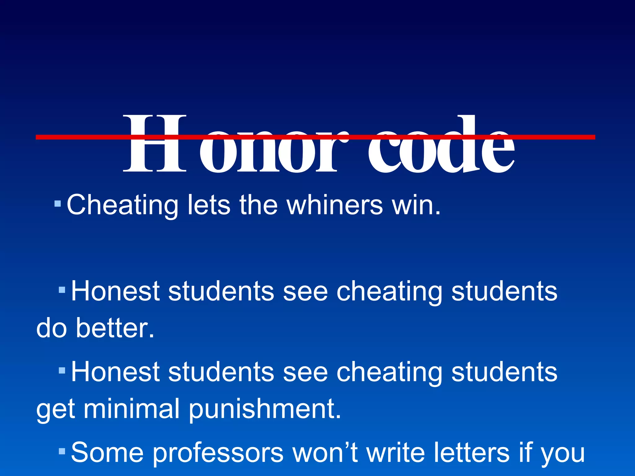 Honor code Cheating lets the whiners win. Honest students see cheating students do better. Honest students see cheating students get minimal punishment. Some professors won’t write letters if you didn’t get an A. National test scores do not match expectations for the GPA’s. Test scores become more significant to evaluate Mason applicants. Course evaluations do not reward adherence to honor code. “The way you proctor the exams distracted me.” Little interest in filling vacancies on Honor Committee. Cheating hurts Mason prehealth applicants. 
